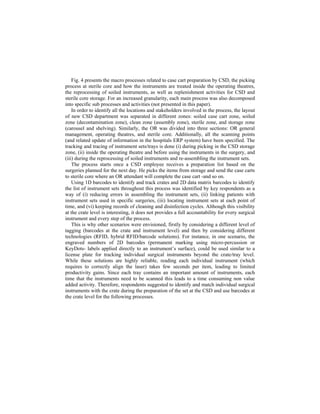 Fig. 4 presents the macro processes related to case cart preparation by CSD, the picking
process at sterile core and how the instruments are treated inside the operating theatres,
the reprocessing of soiled instruments, as well as replenishment activities for CSD and
sterile core storage. For an increased granularity, each main process was also decomposed
into specific sub processes and activities (not presented in this paper).
In order to identify all the locations and stakeholders involved in the process, the layout
of new CSD department was separated in different zones: soiled case cart zone, soiled
zone (decontamination zone), clean zone (assembly zone), sterile zone, and storage zone
(carousel and shelving). Similarly, the OR was divided into three sections: OR general
management, operating theatres, and sterile core. Additionally, all the scanning points
(and related update of information in the hospitals ERP system) have been specified. The
tracking and tracing of instrument sets/trays is done (i) during picking in the CSD storage
zone, (ii) inside the operating theatre and before using the instruments in the surgery, and
(iii) during the reprocessing of soiled instruments and re-assembling the instrument sets.
The process starts once a CSD employee receives a preparation list based on the
surgeries planned for the next day. He picks the items from storage and send the case carts
to sterile core where an OR attendant will complete the case cart -and so on.
Using 1D barcodes to identify and track crates and 2D data matrix barcodes to identify
the list of instrument sets throughout this process was identified by key respondents as a
way of (i) reducing errors in assembling the instrument sets, (ii) linking patients with
instrument sets used in specific surgeries, (iii) locating instrument sets at each point of
time, and (vi) keeping records of cleaning and disinfection cycles. Although this visibility
at the crate level is interesting, it does not provides a full accountability for every surgical
instrument and every step of the process.
This is why other scenarios were envisioned, firstly by considering a different level of
tagging (barcodes at the crate and instrument level) and then by considering different
technologies (RFID, hybrid RFID/barcode solutions). For instance, in one scenario, the
engraved numbers of 2D barcodes (permanent marking using micro-percussion or
KeyDots- labels applied directly to an instrument’s surface), could be used similar to a
license plate for tracking individual surgical instruments beyond the crate/tray level.
While these solutions are highly reliable, reading each individual instrument (which
requires to correctly align the laser) takes few seconds per item, leading to limited
productivity gains. Since each tray contains an important amount of instruments, each
time that the instruments need to be scanned this leads to a time consuming non value
added activity. Therefore, respondents suggested to identify and match individual surgical
instruments with the crate during the preparation of the set at the CSD and use barcodes at
the crate level for the following processes.
 