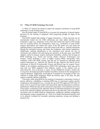 5.2 “What- If” RFID Technology Was Used?
A “What- If” analysis has started to explore the marginal contribution of using RFID
technology over the existing system.
One envisioned impact of using RFID is to increase the automation of internal logistic
processes for the tracking of equipment while progressing through all stages of the
processes.
With RFID enabled bulk-reading of tagged instruments, a whole tray/crate can be
automatically loaded into the CMS, eliminating non value added activities at (a)
preoperative stage (e.g., preparation of the crates and related time spent at CSD storage
zone for scanning items), (b) intraoperative stage (e.g., verification of crates before
surgical interventions and related time spent at the OR sterile core and inside the
operating theatre) (c) postoperative stage after usage by the OR (i.e., tracking instruments
through the sterilization process and ensure the compliance with sanitary regulations).
Additionally, enabling identification at the instrument level prevent the loss of
instruments who might be left aside during one operation. In the past years, some RFID
suppliers started to propose surgical instruments traceability solutions that leverage on
RFID technology (e.g., Xerafy and Caretag, Haldor Advanced Technologies). For
instance, Xerafy developed a series of highly resistant (IP68), autoclavable, FDA
compliant, small UHF RFID ceramic tags that can be mounted on individual metal
surgical instruments (i.e., Dash-On XS; Dot-On XS tags; Dash-iN XS; Dot-iN XS for
instruments or MicroX II-Autoclavable Version and Roswell tags for surgical Trays).
Thanks to the standards regulating passive RFID UHF technologies, these tags can be
read with any RFID equipment from different vendors in the industry such as
Zebra/Motorola, Alien technology or impinj. For the Middleware solution, vendors like
Caretag have developed specialized modular traceability solutions for the management of
surgical equipment. Additionally, actual players in hospitals are leveraging on their own
solutions to enable RFID integration. While the business logic is the same, the data
capture is radically different with RFID.
Conversely, while using RFID for the tracking of instruments is interesting in terms of
process efficiency, embedding or attaching RFID tags on instruments requires specific
competencies and equipment (e.g., covering the tag with FDA-approved USP Class VI
epoxy resin to secure the tag in place and ensuring the right tag placement to maximize
performance). While this step can be outsourced to specialists, it was identified as an issue
in the project, considering (a) the important amount of individual equipment to be tagged,
(b) the time required to identify and match each item in the data base, and (c) the upfront
investment costs for RFID hardware infrastructure, middleware platform configuration
and integration, project management, etc. There is no doubts that potential benefits need
to be properly evaluated for accurately measuring operations savings and building a
business case.
 