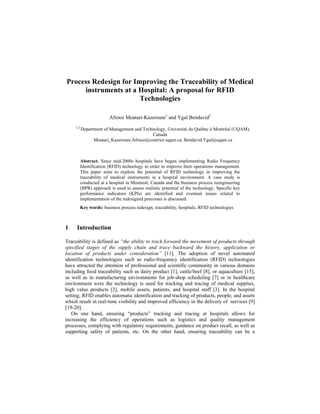 Process Redesign for Improving the Traceability of Medical
instruments at a Hospital: A proposal for RFID
Technologies
Afrooz Moatari-Kazerouni1
and Ygal Bendavid2
1,2
Department of Management and Technology, Université du Québec à Montréal (UQAM),
Canada
Moatari_Kazerouni.Afrooz@courrier.uqam.ca; Bendavid.Ygal@uqam.ca
Abstract. Since mid-2000s hospitals have begun implementing Radio Frequency
Identification (RFID) technology in order to improve their operations management.
This paper aims to explore the potential of RFID technology in improving the
traceability of medical instruments in a hospital environment. A case study is
conducted at a hospital in Montreal, Canada and the business process reengineering
(BPR) approach is used to assess realistic potential of the technology. Specific key
performance indicators (KPIs) are identified and eventual issues related to
implementation of the redesigned processes is discussed.
Key words: business process redesign, traceability, hospitals, RFID technologies
1 Introduction
Traceability is defined as “the ability to track forward the movement of products through
specified stages of the supply chain and trace backward the history, application or
location of products under consideration” [11]. The adoption of novel automated
identification technologies such as radio-frequency identification (RFID) technologies
have attracted the attention of professional and scientific community in various domains
including food traceability such as dairy product [1], cattle/beef [8], or aquaculture [15],
as well as in manufacturing environments for job-shop scheduling [7] or in healthcare
environment were the technology is used for tracking and tracing of medical supplies,
high value products [2], mobile assets, patients, and hospital staff [3]. In the hospital
setting, RFID enables automatic identification and tracking of products, people, and assets
which result in real-time visibility and improved efficiency in the delivery of services [9]
[19-20].
On one hand, ensuring “products” tracking and tracing at hospitals allows for
increasing the efficiency of operations such as logistics and quality management
processes, complying with regulatory requirements, guidance on product recall, as well as
supporting safety of patients, etc. On the other hand, ensuring traceability can be a
 