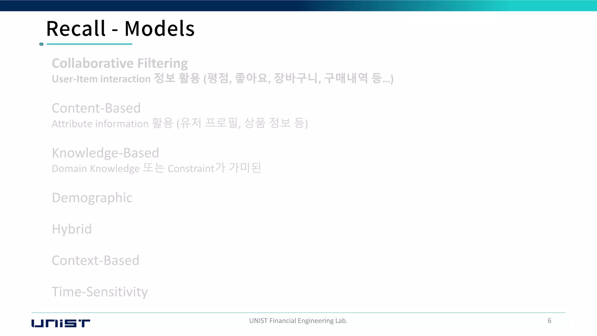 UNIST Financial Engineering Lab. 6
Collaborative Filtering
User-Item interaction 정보 활용 (평점, 좋아요, 장바구니, 구매내역 등…)
Content-Based
Attribute information 활용 (유저 프로필, 상품 정보 등)
Knowledge-Based
Domain Knowledge 또는 Constraint가 가미된
Demographic
Hybrid
Context-Based
Time-Sensitivity
 