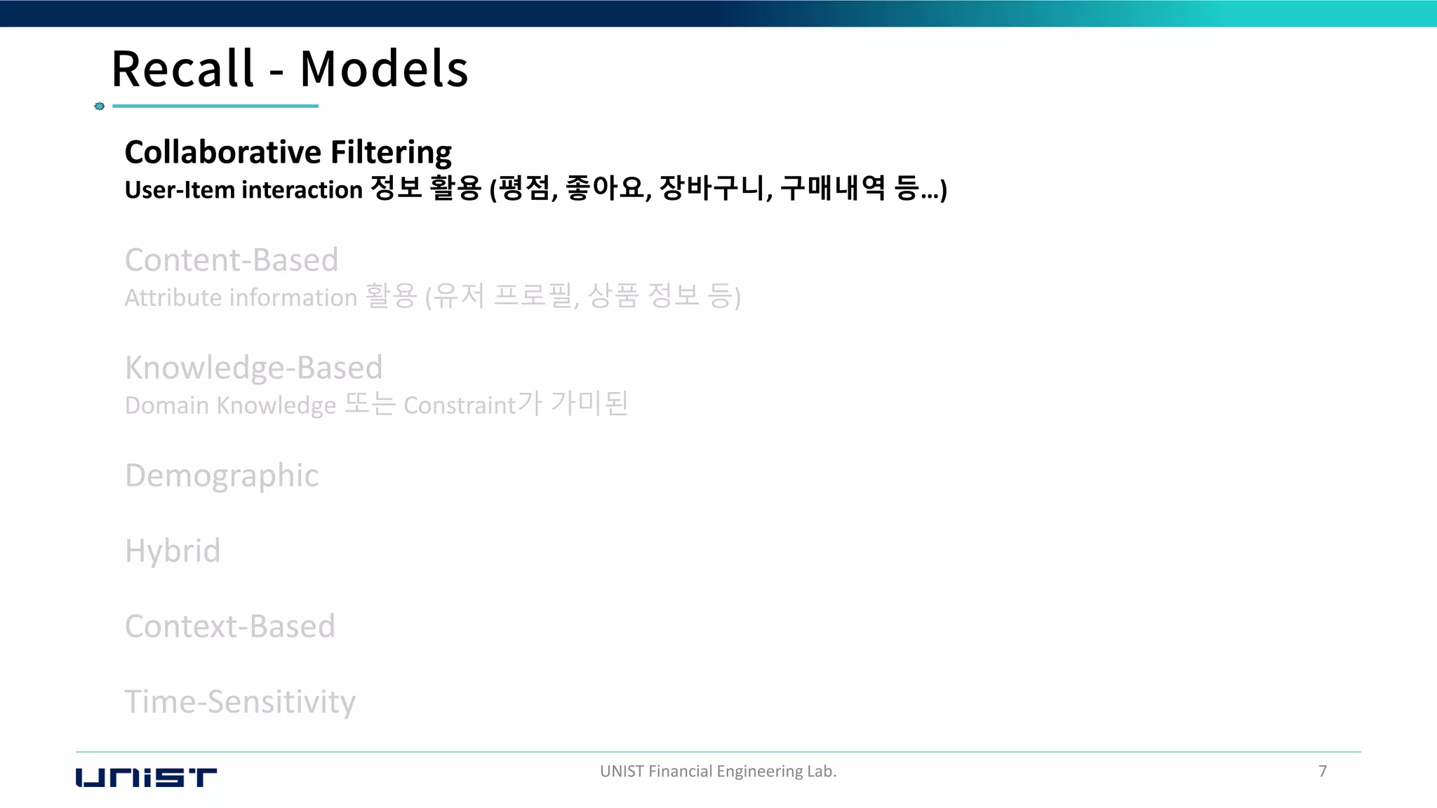 UNIST Financial Engineering Lab. 7
Collaborative Filtering
User-Item interaction 정보 활용 (평점, 좋아요, 장바구니, 구매내역 등…)
Content-Based
Attribute information 활용 (유저 프로필, 상품 정보 등)
Knowledge-Based
Domain Knowledge 또는 Constraint가 가미된
Demographic
Hybrid
Context-Based
Time-Sensitivity
 
