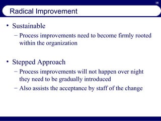 Radical Improvement Sustainable Process improvements need to become firmly rooted within the organization Stepped Approach Process improvements will not happen over night they need to be gradually introduced Also assists the acceptance by staff of the change 