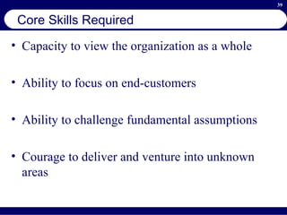 Core Skills Required Capacity to view the organization as a whole Ability to focus on end-customers Ability to challenge fundamental assumptions Courage to deliver and venture into unknown areas 