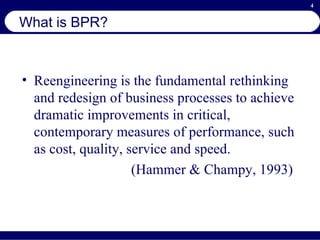 What is BPR? Reengineering is the fundamental rethinking and redesign of business processes to achieve dramatic improvements in critical, contemporary measures of performance, such as cost, quality, service and speed. (Hammer & Champy, 1993) 