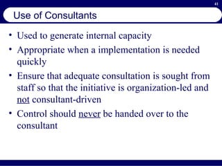 Use of Consultants Used to generate internal capacity Appropriate when a implementation is needed quickly Ensure that adequate consultation is sought from staff so that the initiative is organization-led and  not  consultant-driven Control should  never  be handed over to the consultant 