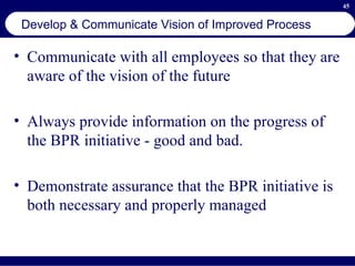 Develop & Communicate Vision of Improved Process Communicate with all employees so that they are aware of the vision of the future Always provide information on the progress of the BPR initiative - good and bad. Demonstrate assurance that the BPR initiative is both necessary and properly managed 