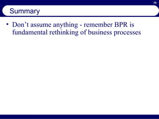 Summary Don’t assume anything - remember BPR is fundamental rethinking of business processes 