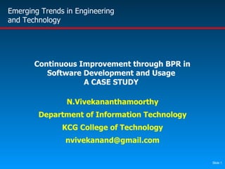 Continuous Improvement through BPR in Software Development and Usage A CASE STUDY N.Vivekananthamoorthy Department of Information Technology KCG College of Technology [email_address] Emerging Trends in Engineering and Technology 