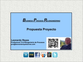 B  USINESS   P   ROCESS   R   E-ENGINEERING




                   Propuesta Proyecto


Leonardo Reyes
Profesional TI & Reingeniería de Procesos
pro@leonardoreyestorres.com
 