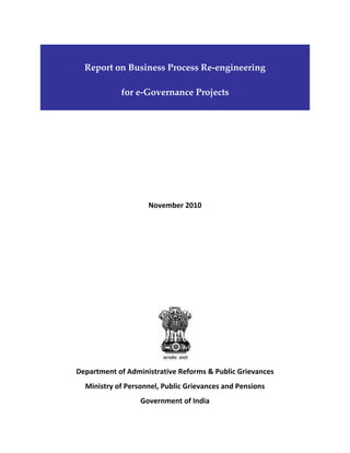  
Report on Business Process Re‐engineering                                     
for e‐Governance Projects 
 

 
 
 
 
 
November 2010 
 
 
 
 
 
 
 

 

Department of Administrative Reforms & Public Grievances  
Ministry of Personnel, Public Grievances and Pensions 
Government of India 

 