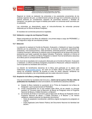 "Año de la Promoción de la Industria Responsable y del Cambio"
"Decenio de las Personas con Discapacidad en el Perú 2007 - 2016"
Regional en donde se realizarán las entrevistas a los postulantes provenientes de las
diversas regiones del país. La determinación precisa del lugar de la entrevista personal se
definirá teniendo en consideración aspectos de proximidad territorial y facilidad de
transporte. Los gastos que irrogue el traslado para asistir a la entrevista serán asumidos por
el postulante.
Las entrevistas se desarrollarán según el instructivo/formato de entrevista personal
elaborado por la Oficina de Becas Postgrado.
El resultado de la entrevista personal es inapelable.
13.6 Validación a cargo de una Empresa Privada
Etapa compuesta por dos filtros de validación: una primera etapa a cargo del PRONABEC, y
una segunda a cargo de una empresa privada.
13.7 Selección
La selección la realizará el Comité de Revisión, Evaluación y Validación en base al puntaje
obtenido por los postulantes a lo largo de todo el proceso de evaluación (expediente de
postulación, nivel socioeconómico, visita domiciliaria, entrevista personal, centrales de riesgo
y sistema financiero), definiendo la prelación para el otorgamiento de las becas sólo entre los
postulantes que hayan superado las etapas indicadas. Finalmente, mediante un Informe el
Comité remitirá a la Oficina de Becas Postgrado la relación final de beneficiarios (becarios)
de la Beca para la correspondiente adjudicación.
En virtud de los resultados de la evaluación efectuada por el Comité de Revisión, Evaluación
y Validación, la Oficina de Becas Postgrado proyectará la Resolución Jefatural mediante la
cual se aprueba los resultados del Concurso.
La relación de beneficiarios (becarios) de la Beca será publicada en la página web
institucional www.pronabec.gob.pe, así como en el Diario Oficial El Peruano y en otros
diarios de circulación nacional; de acuerdo al orden de mérito obtenido, señalando los
estudios de postgrado y las universidades para las cuales obtuvieron la beca.
13.8 Aceptación de la Beca y entrega de documentación
Una vez conocidos los resultados del Concurso y, dentro de los quince (15) días útiles de
publicados los resultados de esta Convocatoria, los beneficiarios (becarios) deberán:
a) Aceptar la Beca mediante la suscripción de la “Ficha de Aceptación de la Beca de
Postgrado”, que le proporcionará el PRONABEC.
b) Firmar conjuntamente con el aval solidario (éste último, de ser casado, su cónyuge
también) el “Convenio para la Ejecución de Becas de Postgrado entre el Programa
Nacional de Becas y Crédito Educativo y el Becario”.
c) Al momento de firmar el “Convenio para la Ejecución de Becas de Postgrado entre el
Programa Nacional de Becas y Crédito Educativo y el Becario” y de manera
obligatoria, deberá presentar los siguientes documentos:
 Carta de aceptación incondicional o definitiva original al programa de postgrado en
original.
 Copia legalizada (ante Notario Público) del Documento Nacional de Identidad del
becario.
 