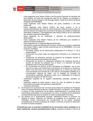 "Año de la Promoción de la Industria Responsable y del Cambio"
"Decenio de las Personas con Discapacidad en el Perú 2007 - 2016"
 Copia legalizada (ante Notario Público) del Documento Nacional de Identidad del
aval solidario, así como del cónyuge (en caso de ser casado). La evaluación y
aprobación del aval solidario (y del cónyuge) estará a cargo de la Oficina de Becas
Postgrado del PRONABEC.
 Copia legalizada (ante Notario Público) del grado académico o del título
profesional.
 Copia legalizada (ante Notario Público) del tercio superior o de la
Constancia/Certificado del orden de mérito (prelación) obtenido durante todos los
años de estudios de pregrado de la promoción de egreso que reflejen su destacado
desempeño académico, Copia legalizada (ante Notario Público) de los certificados
que acrediten experiencia académica.
 Copia legalizada de los certificados o diplomas de perfeccionamiento
(Diplomados).
 Copia legalizada (ante Notario Público) de los certificados que acrediten la
experiencia laboral profesional.
 Copia legalizada de la Tarjeta del Migrante Retornado.
 “Declaración Jurada para Beneficiarios de Beca” firmada por el becario y legalizada
ante Notario Público, según formato proporcionado por el PRONABEC, en la cual
el becario manifieste:
 No poseer ninguna de las restricciones establecidas en el Artículo 11° de la
presente Base.
 Compromiso de cumplir todas las obligaciones inherentes a su condición de
becario
 Compromiso de dedicación exclusiva al programa de postgrado durante el
periodo que perciba los beneficios de la Beca.
 Compromiso de mostrar un desempeño académico de excelencia durante el
periodo de estudios de postgrado que lo lleven a la obtención del grado
académico para el cual fue seleccionado.
 Su “Compromiso de Servicio al Perú del Becario de Postgrado”, por el cual,
luego de su retorno se compromete a permanecer en el país por un periodo no
menor a tres (03) años, en el cual dictará talleres de un mínimo de cuatro (04)
horas semanales por el periodo de un (01) año en universidades estatales de su
circunscripción regional de origen, con la finalidad de transmitir los
conocimientos adquiridos. Asimismo, cumplir con lo establecido en el litaral g)
del Decreto Supremo N° 008-2013-ED.
 Certificados originales de no registrar antecedentes policiales, judiciales y/o
penales.
 Certificado original de salud mental y físico (en caso de padecer de alguna
enfermedad que requiera de tratamiento especializado).
 Certificado domiciliario.
d) Al momento de la suscripción del “Convenio para la Ejecución de Becas de Postgrado
entre el Programa Nacional de Becas y Crédito Educativo y el Becario”, se procederá
a verificar el total cumplimiento de las Bases, específicamente la veracidad de los
antecedentes presentados en la postulación; así como, el respaldo de los certificados
correspondientes bajo pena de declarar sin efecto la adjudicación de la beca.
e) Sin perjuicio de lo anteriormente expuesto, habiéndose firmado el Convenio y/o
estando el becario realizando sus estudios de postgrado en el extranjero, si el
PRONABEC tomara conocimiento del incumplimiento de las Bases, declarará
inmediatamente el término anticipado de la Beca y solicitará al becario la devolución
de todos los fondos otorgados.
El beneficiario que no suscriba la totalidad de los documentos antes señalados en el
plazo establecido, perderá automáticamente la Beca; quedando facultada la Oficina de
 