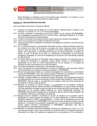 "Año de la Promoción de la Industria Responsable y del Cambio"
"Decenio de las Personas con Discapacidad en el Perú 2007 - 2016"
Becas Postgrado, el otorgarla a favor del postulante apto accesitario, si lo hubiere y no se
hubieran iniciado aún los estudios para los cuales postuló.
Artículo 14.- OBLIGACIONES DEL BECARIO
Una vez firmado el Convenio, los becarios deberán:
14.1 Conocer el contenido de las Bases de la Convocatoria, particularmente lo referido a los
Artículos 13° numeral 13.7, 14° y 15° de la presente Base.
14.2 Conocer y allanarse a lo dispuesto por la Ley N° 29837, Ley de creación del PRONABEC,
por su Reglamento aprobado por D.S. N° 013-2012-ED y modificado mediante D. S. N° 008-
2013-ED y disposiciones complementarias.
14.3 Tramitar la visa ante el Consulado del país donde realizará sus estudios de postgrado.
14.4 Correr con los gastos por concepto de obtención de la visa.
14.5 Viajar al país donde se realizarán sus estudios de postgrado de acuerdo a las instrucciones
del PRONABEC.
14.6 En su calidad de becario y representante del Estado peruano, deberá conducirse dentro de
los cánones de lo ético, de los valores y principios; así como, observará buena conducta
dentro y fuera del centro de estudios, cumpliendo las normas establecidas en el país de
destino. De comprobarse un comportamiento irregular por parte del becario, se obligará su
retorno al país, la perdida de la beca y la devolución al PRONABEC de los recursos
monetarios entregados, en virtud de lo establecido en el Artículo 39-A del Decreto Supremo
N° 008-2013-ED.
14.7 El becario deberá comunicar al PRONABEC sobre cualquier situación o circunstancia que en
su calidad de beneficiario o estudiante pudiera afectar (directa o indirectamente) la
adjudicación de su beca; el normal desenvolvimiento de sus estudios; o, su estatus de
migrante durante su permanencia en el país de destino.
14.8 No cambiar de Maestría o Doctorado, ni de Institución Educativa.
14.9 Iniciar sus estudios en la fecha señalada en la Carta de Aceptación, salvo que la(s) causa(s)
sea(n) atribuible(s) a la institución educativa extranjera o al PRONABEC.
14.10 No salir del país donde realiza sus estudios de postgrado sin conocimiento y autorización
expresa del PRONABEC; salvo que sea para acopiar información de investigación en el Perú
y que dicha salida se encuentre contemplada en el programa de estudios.
14.11 Contratar un Seguro Médico con cobertura de salud, accidentes, vida y repatriación antes de
su partida del país y/o en el país de estudios. Dicho contrato será remitido en copia simple al
PRONABEC antes de viajar; y, los adquiridos en el exterior, dentro del plazo perentorio de
48 horas de su arribo al país de destino.
14.12 Mantener la condición de alumno regular y la continuidad en los estudios. Cualquier
variación de esta situación, deberá informarla al PRONABEC en un plazo máximo de treinta
(30) días calendarios contados a partir del cese de las condiciones antes mencionadas. Toda
interrupción de los estudios deberá realizarse por causa debidamente justificada. El
PRONABEC determinará fundadamente si suspende o deja sin efecto la Beca otorgada. No
se aceptarán cambios de universidad o de programa.
14.13 Aprobar todas las materias o contenidos en el plan de estudios con el promedio mínimo
establecido por cada programa de estudios (de no estar establecido, la Oficina de Becas
Postgrado aplicará el criterio correspondiente) y, brindar toda la información que en ese
sentido sea requerida por el PRONABEC. En caso que el plan de estudios (malla curricular
ofrecida en el proceso de postulación) establecido por la universidad fuera modificado, el
becario deberá informarlo inmediatamente al PRONABEC, adjuntando para ello la
documentación que acredite dicha situación.
14.14 Mantener un promedio ponderado aprobatorio conforme a lo señalado en el inciso 14.11. En
caso que por primera y única vez se obtuviera un promedio inferior, el Programa evaluará la
renovación de la Beca. De repetirse una segunda vez, se procederá a la no renovación y
 