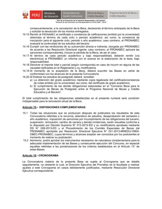 "Año de la Promoción de la Industria Responsable y del Cambio"
"Decenio de las Personas con Discapacidad en el Perú 2007 - 2016"
consecuentemente, a la cancelación de la Beca, declarando el término anticipado de la Beca
y solicitar la devolución de los montos entregados.
14.15 Remitir al PRONABEC el certificado o constancia de calificaciones (emitido por la universidad)
obtenidas al término de cada ciclo o periodo académico; así como, la constancia de
inscripción para el siguiente ciclo, periodo o año académico; caso contrario, el PRONABEC
evaluará la continuidad de los estudios del becario
14.16 Cumplir con las rendiciones de su subvención directa e indirecta, otorgada por PRONABEC
de acuerdo a las Resolución Directoral vigente; caso contrario, el PRONABEC aplicará las
sanciones correspondientes, incluso la pérdida de la Beca, de ser el caso.
14.17 Al término de cada periodo académico y bajo responsabilidad, deberán remitir (vía
electrónica) al PRONABEC un informe con el avance en la elaboración de la tesis, bajo
responsabilidad.
14.18 Devolver el importe total o parcial (según corresponda) en caso de incurrir en alguna de las
causales tipificadas en el Reglamento y su modificatoria.
14.19 Al momento de la aceptación de la Beca, deberá suscribir las Bases en señal de
conformidad con los alcances de la presente Convocatoria.
14.20 Al finalizar los estudios de postgrado deberá acreditar:
a) La obtención del grado académico mediante copia legalizada del certificado/constancia
de notas emitido por la universidad; así como, del certificado de grado académico.
b) El cumplimiento de las demás obligaciones estipuladas en el “Convenio Beca para la
Ejecución de Becas de Postgrado entre el Programa Nacional de Becas y Crédito
Educativo y el Becario”.
El total cumplimiento de las obligaciones establecidas en el presente numeral será condición
indispensable para la renovación anual de la Beca.
Artículo 15.- DISPOSICIONES COMPLEMENTARIAS
15.1 Todas las situaciones que se produzcan después de publicados los resultados de esta
Convocatoria referidas a la renuncia, abandono de estudios, desaprobación del semestre o
año académico, imposición de sanciones por incumplimiento de las obligaciones del becario,
suspensión, renovación, cambio de carrera y demás incidencias, serán resueltas conforme a
lo dispuesto por Decreto Supremo N° 013-2012-ED y su modificatoria aprobada mediante
DS N° 008-2013-ED y el Procedimiento de los Comités Especiales de Becas del
PRONABEC aprobado por Resolución Directoral Ejecutiva N° 241-2013-MINEDU-VMGI-
OBEC-PRONABEC, cuyos términos y alcances aceptan ser conocidos por los postulantes al
momento de realizar su postulación.
15.2 Asimismo, podrá aprobar los instrumentos necesarios de naturaleza complementaria para la
adecuada implementación de las Bases y consecuente ejecución del Concurso, en especial
aquellas referidas a las ponderaciones de los criterios establecidos en el Artículo 13° de
estas Bases.
Artículo 16.- CRONOGRAMA
La Convocatoria materia de la presente Base se sujeta al Cronograma que se detalla
seguidamente, no obstante lo cual, la Dirección Ejecutiva del Pronabec es la facultada a realizar
ajustes a este Cronograma en casos debidamente justificados, mediante Resolución Directoral
Ejecutiva correspondiente.
 