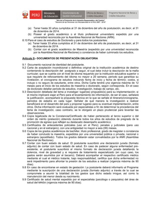 "Año de la Promoción de la Industria Responsable y del Cambio"
"Decenio de las Personas con Discapacidad en el Perú 2007 - 2016"
(a) Tener hasta 30 años cumplidos al 31 de diciembre del año de postulación, es decir, al 31
de diciembre de 2014.
(b) Poseer el grado académico o el título profesional universitario expedido por una
universidad reconocida por la Asamblea Nacional de Rectores (ARN).
8.10 Para el caso de estudios de Doctorado y para todos los postulantes:
(a) Tener hasta 33 años cumplidos al 31 de diciembre del año de postulación, es decir, al 31
de diciembre de 2014.
(b) Contar con el grado académico de Maestría (expedido por una universidad reconocida
por la Asamblea Nacional de Rectores) o constancia de haber culminado los estudios.
Artículo 9.- DOCUMENTOS DE PRESENTACIÓN OBLIGATORIA
9.1 Documento nacional de identidad del postulante.
9.2 Carta de aceptación incondicional o definitiva original de la institución académica de destino
conteniendo la descripción del postgrado a seguir, el cual debe incluir la descripción de la malla
curricular; que se cuenta con el nivel de idioma requerido por la institución educativa superior o
que requiere de reforzamiento del idioma no mayor a 20 semana, periodo que garantiza su
nivelación; el cronograma de estudios indicando fecha de inicio y fecha de término; costos, si
incluye o no seguro de estudiante, entre otros. Dicha Carta tendrá una vigencia máxima de 12
meses para el inicio de los estudios de maestría o doctorado, según corresponda. En el caso
de doctorado detallar periodo de estudios, investigación, trabajo de campo, etc.
9.3 Descripción detallada del tema a investigar: lugar(es) propuesto(s) para su implementación; si
el mismo implicará viajar al Perú para el levantamiento de información, de ser el caso, señalará
la justificación, acompañará la propuesta técnica en la que se señale el itinerario/cronograma,
periodos de estadía en cada lugar. Señalar de qué manera la investigación a realizar
beneficiará en el desarrollo del país y proponer lugares para su eventual implementación, entre
otros. Dicha información será evaluada por especialistas a fin de determinar la procedencia del
tema de investigación, caso contrario, se le otorgará un plazo prudencial para levantar las
observaciones.
9.4 Copia legalizada de la Constancia/Certificado de haber pertenecido al tercio superior o del
orden de mérito (prelación) obtenido durante todos los años de estudios de pregrado de la
promoción de egreso que reflejen su destacado desempeño académico.
9.5 Certificados de antecedentes policiales (uso en el Perú); penales y judiciales (para uso
nacional y en el extranjero), con una antigüedad no mayor a seis (06) meses.
9.6 Copia de los grados académicos de bachiller, título profesional, grado de magíster o constancia
de haber concluido la maestría, expedidos por una universidad pública o privada, nacional o
extranjera (apostillado). Todos los grados deberán estar convalidados por la ANR (Asamblea
Nacional de Rectores).
9.7 Contar con buen estado de salud: El postulante suscribirá una declaración jurada (formato
adjunto) de contar con buen estado de salud. En caso de padecer alguna enfermedad pre-
existente, el postulante suscribirá el mismo formato de declaración jurada detallando la
dolencia, nivel de gravedad y si requiere de tratamiento especializado (en cuyo caso, los
gastos serán asumidos por el becario). Deberá acompañar el respectivo certificado médico
mediante el cual el médico tratante, bajo responsabilidad, certifica que dicha enfermedad no
será impedimento para afrontar la presión de los estudios a realizar (vigencia máxima de 90
días).
9.8 En caso de encontrarse en estado de gestación: La postulante deberá informarlo al Programa
mediante la suscripción de una declaración jurada (formato adjunto) a través de la cual se
compromete a asumir la totalidad de los gastos que dicho estado irrogue, así como la
manutención del menor desde su nacimiento.
9.9 Certificado de salud mental expedido por el especialista (psicólogo o psiquiatra) del área de
salud del MINSA (vigencia máxima de 90 días).
 