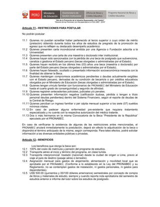 "Año de la Promoción de la Industria Responsable y del Cambio"
"Decenio de las Personas con Discapacidad en el Perú 2007 - 2016"
Artículo 11.- RESTRICCIONES PARA POSTULAR
No podrán postular:
11.1 Quienes no puedan acreditar haber pertenecido al tercio superior o cuyo orden de mérito
(prelación) obtenido durante todos los años de estudios de pregrado de la promoción de
egreso que no reflejen su destacado desempeño académico.
11.2 Quienes presenten carta incondicional emitida por una Agencia o Fundación adscrita a la
Universidad.
11.3 Quienes presenten una carta de una maestría o doctorado inter institucional.
11.4 Quienes hayan sido sancionados con la pérdida de una beca de postgrado que subvenciona,
canaliza o gestiona el Estado peruano (becas otorgadas o administradas por el Estado).
11.5 Quienes hayan recibido en los últimos tres (03) años una beca (maestría o doctorado) por
parte del Estado peruano (becas otorgadas o administradas por el Estado).
11.6 Quienes hayan falseado, ocultado o presentado información socioeconómica inexacta con la
finalidad de obtener la Beca.
11.7 Quienes mantengan compromisos académicos pendientes o deudas actualmente exigibles
con el Estado peruano, derivadas de su condición de becario/a o por créditos educativos
otorgados por el Ministerio de Educación (becas otorgadas o administradas por el Estado).
11.8 Quienes tengan vínculo familiar con funcionarios de PRONABEC del Ministerio de Educación
hasta el cuarto grado de consanguinidad y segundo de afinidad.
11.9 Quienes registren antecedentes policiales, judiciales y/o penales.
11.10 Quienes presenten información negativa (calificación dudosa, pérdida o tengan a título
personal deudas pendientes) dentro del Sistema Financiero, según el reporte de deudas de
la Central de Riesgo.
11.11 Quienes perciban un ingreso familiar o per cápita mensual superior a los siete (07) sueldos
mínimos vitales.
11.12 En caso de padecer alguna enfermedad pre-existente que requiera tratamiento
especializado y no cuente con la respectiva autorización del médico tratante.
11.13 Dos o más hermanos en la misma Convocatoria de la Beca “Presidente de la República”
ejecutado por el PRONABEC.
En caso de verificarse la existencia de algunas de las restricciones antes mencionadas, el
PRONABEC anulará inmediatamente la postulación, dejará sin efecto la adjudicación de la beca o
dispondrá el término anticipado de la misma, según corresponda. Para tales efectos, podrá solicitar
información a las diversas entidades públicas o privadas.
Artículo 12.- BENEFICIOS
Los beneficios que otorga la beca son:
12.1 100% del costo de matrícula y pensión del programa de estudios.
12.2 Transporte aéreo al inicio y término del programa, en clase turista.
12.3 Transporte interprovincial: traslado (nacional) desde la ciudad de origen a Lima, previo al
viaje al país de destino (pasaje aéreo o terrestre).
12.4 Asignación mensual para gastos de alojamiento, alimentación y movilidad local que es
aprobada por el PRONABEC. (Conforme a lo establecido en la Ley del PRONABEC y su
Reglamento, no se contemplan gastos de instalación, ni gastos personales, ni gastos para
dependientes).
12.5 US$ 500.00 (quinientos y 00/100 dólares americanos) semestrales por concepto de compra
de libros y materiales de estudio, siempre y cuando reporte nota aprobatoria del semestre de
estudios anterior e informe del tutor sobre los estudios de postgrado.
 