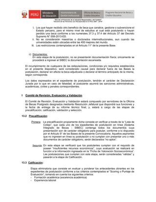 "Año de la Promoción de la Industria Responsable y del Cambio"
"Decenio de las Personas con Discapacidad en el Perú 2007 - 2016"
i. Los que hayan recibido otro beneficio de beca que canalice, gestione o subvencione el
Estado peruano, para el mismo nivel de estudios al cual está postulando o hayan
perdido una beca conforme a los numerales 37.3 y 37.4 del Artículo 37 del Decreto
Supremo N° 008-2013-ED.
ii. No se considerarán maestrías o doctorados interinstitucionales, aun cuando las
universidades estén ubicadas entre las 400 mejores del mundo.
iii. Las restricciones contempladas en el Artículo 11° de la presente Base.
c) Documentos:
En esta etapa de la postulación, no se presentarán documentación física; únicamente se
procederá a ingresar al SIBEC la documentación escaneada.
El incumplimiento de cualquiera de las estipulaciones, condiciones y/o requisitos establecidos
en el presente dispositivo, será considerado causal para declarar fuera de las Bases la
postulación, declarar sin efecto la beca adjudicada o declarar el término anticipado de la misma,
según corresponda.
Los datos expresados en el expediente de postulación, tendrán el carácter de Declaración
Jurada por lo que en caso de falsedad, el postulante asumirá las sanciones administrativas,
académicas, civiles y penales correspondientes.
I Comité de Revisión, Evaluación y Validación
El Comité de Revisión, Evaluación y Validación estará compuesto por servidores de la Oficina
de Becas Postgrado designados mediante Resolución Jefatural que dispondrá sus funciones y
la fecha de entrega de su informe técnico final; y, estará a cargo de las etapas de
precalificación, calificación, validación y selección.
13.2 Precalificación:
Primera: La precalificación propiamente dicha consiste en verificar a través de la “Lista de
Cotejo”, que cada uno de los expedientes de postulación en línea (Sistema
Integrado de Becas - SIBEC) contenga todos los documentos cuya
presentación son de carácter obligatorio para postular, conforme a lo dispuesto
por el Artículo 9° de las Bases de la presente Convocatoria. Aquellos aspirantes
que no ingresen en línea su postulación o no cumplan con presentar uno o más
documentos de carácter obligatorio, serán declarados “no aptos”.
Segunda: En esta etapa se verificará que los postulantes cumplan con el requisito de
poseer “insuficientes recursos económicos”, cuya evaluación se realizará en
función a la información ingresada en la “Ficha de Valoración Socioeconómica”.
Las postulaciones que cumplan con esta etapa, serán consideradas “válidas” y
pasarán a la etapa de Calificación.
13.3 Calificación:
Etapa eliminatoria que consiste en evaluar y ponderar los antecedentes obrantes en los
expedientes de postulación conforme a los criterios contemplados el “Scoring o Puntaje de
Evaluación”, tomando en cuenta los siguientes criterios:
- Formación académica (excelencia académica)
- Experiencia laboral
 
