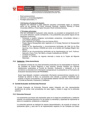 "Año de la Promoción de la Industria Responsable y del Cambio"
"Decenio de las Personas con Discapacidad en el Perú 2007 - 2016"
- Nivel socioeconómico
- Admisión a universidad elegible(*)
- Puntajes adicionales (**)
(*)El Scoring o Puntaje de Evaluación:
Asignará una valoración a cada institución educativa (universidad) según su ubicación
dentro de los rankings QS World University Rankings, Academic Ranking of World
Universities (ARWU) y Times Higher Education World University Ranking.
(**)Puntajes adicionales:
Una vez culminada la evaluación antes descrita, se procederá al otorgamiento de 01
(un) punto adicional, cuando corresponda, a los postulantes que posean alguna de las
siguientes condiciones:
- Pertenecer a pueblos Indígenas (comunidades campesinas, comunidades nativas) o
comunidades afroperuanas.
- Estar registrado en el Registro Único de Victimas (RUV).
- Poseer alguna Discapacidad estar registrado en el Consejo Nacional de Discapacidad
(CONADIS).
- Residir en los departamentos o circunscripciones territoriales del Valle de los Ríos
Apurímac, Ene y Mantaro (VRAEM) así como, en el ámbito del Huallaga (Región San
Martín).
- Residir en las circunscripciones territoriales de los departamentos de Junín, Huánuco,
Ayacucho, Cusco, Puno, San Martin y Ucayali, focalizados por DEVIDA.
- Condición de género.
- Acreditar su condición de migrante retornado a través de la Tarjeta del Migrante
Retornado.
13.4 Validación (Vista domiciliaria)
Se realizará a través de una visita domiciliaria practicada por los especialistas en becas de
las Unidades de Enlace Regional a nivel nacional, quienes remitirán sus informes
debidamente sustentados al Comité de Revisión, Evaluación y Validación a fin de
corroborar la veracidad de la información consignada por el postulante en el Formulario de
Evaluación Socioeconómica del PRONABEC.
Quien haya falseado, ocultado o presentado información socioeconómica inexacta con la
finalidad de obtener la Beca, su postulación será retirada y quedará inhabilitado para
postular a futuras convocatorias. Los especialistas deberán informar sobre dicha situación
al Comité de Revisión, Evaluación y Validación.
II Comité Evaluador de Entrevista Personal
El Comité Evaluador de Entrevista Personal estará Integrado por tres representantes
académicos de primer nivel procedentes de cada región y estará a cargo de la entrevista
personal.
13.5 Entrevista Personal
Los postulantes que hayan sido declarados aptos en la etapa de precalificación y validación
pasarán una entrevista personal a fin de evaluar su idoneidad y capacidad de representar al
país en lo académico, profesional, e intelectual.
La entrevista personal se realizará de manera descentralizada y de acuerdo al número de
postulantes aptos y, para ese fin se implementarán espacios en las Unidades de Enlace
 