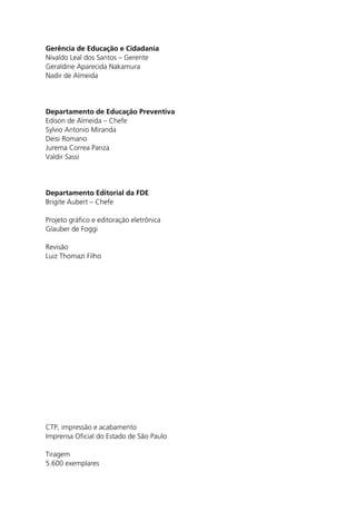 Gerência de Educação e Cidadania
Nivaldo Leal dos Santos – Gerente
Geraldine Aparecida Nakamura
Nadir de Almeida




Departamento de Educação Preventiva
Edison de Almeida – Chefe
Sylvio Antonio Miranda
Deisi Romano
Jurema Correa Panza
Valdir Sassi




Departamento Editorial da FDE
Brigite Aubert – Chefe

Projeto gráfico e editoração eletrônica
Glauber de Foggi

Revisão
Luiz Thomazi Filho




CTP, impressão e acabamento
Imprensa Oficial do Estado de São Paulo

Tiragem
5.600 exemplares
 