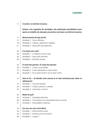 Sumário




11   A escola e os direitos humanos


     Síntese, com sugestões de atividades, das publicações paradidáticas para
     apoio ao trabalho de educação preventiva com base nos direitos humanos


17   Menina bonita do laço de fita
17   Atividade 1 – Viva a diferença
19   Atividade 2 – Cabelos, cabelinhos e cabelões
21   Atividade 3 – Muito além das aparências


24   E se fosse com você?
24   Atividade 1 – A violência à minha volta
26   Atividade 2 – Posso fazer diferente
28   Atividade 3 – Descobrir pessoas


30   O corpo das garotas / O corpo dos garotos
30   Atividade 1 – Corpo e autocuidado
33   Atividade 2 – Corpo reprodutivo e corpo erótico
35   Atividade 3 – Se eu fosse homem / Se eu fosse mulher


37   Sexo & Cia. – As dúvidas mais comuns (e as mais estranhas) que rolam na
     adolescência
37   Atividade 1 – Caixa de segredos
40   Atividade 2 – Corpos, prazeres e cuidados
42   Atividade 3 – Você veste a camisa?


45   Medo de quê?
45   Atividade 1 – Sociedade alternativa
48   Atividade 2 – Convivendo com a diversidade sexual na escola
51   Atividade 3 – Diversidades e violências


54   Era uma vez uma outra Maria
54   Atividade 1 – Minha família é assim
56   Atividade 2 – Histórias que me contaram
58   Atividade 3 – E agora?
 