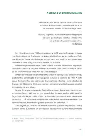 A Escola e os Direitos Humanos



                                  Gosto de ser gente porque, como tal, percebo afinal que a
                                   construção de minha presença no mundo, que não se faz
                                        no isolamento, isenta da influência das forças sociais.
                                                                                           (...)
                                 Escutar (...) significa a disponibilidade permanente por parte
                                       do sujeito que escuta para a abertura à fala do outro,
                                                 ao gesto do outro, às diferenças do outro...
                                                                                 Paulo Freire




    Em 10 de dezembro de 2008 comemoraram-se os 60 anos da Declaração Universal
dos Direitos Humanos. Proclamada na Assembléia Geral das Nações Unidas em 1948,
teve 48 votos a favor e oito abstenções e surgiu como uma reação às atrocidades teste-
munhadas durante a Segunda Guerra Mundial (1938-1945).
    Essa declaração estabelece que “todos os seres humanos nascem livres e iguais em
dignidade e direitos” e coloca os homens e as mulheres como centro da história, defini-
do por sua humanidade e não mais por sua classe social.
    Embora a Declaração Universal não tenha caráter de legislação, seu texto influenciou
diretamente a Constituição de diversos países, incluindo a brasileira, de 1988. A partir
dela, o Brasil caminhou para a aprovação de uma série de estatutos – como o Estatuto da
Criança e do Adolescente (ECA), por exemplo – como instrumentos legais dos conceitos
pressupostos em seus artigos.
    Rever a Declaração Universal dos Direitos Humanos nos dias de hoje é tão importan-
te quanto o foi em 1948, uma vez que, segundo Ban Ki-moon, atual secretário-geral da
Organização das Nações Unidas – ONU, “as liberdades fundamentais ainda não são reais
para todos. (...) É a chance de assegurar que esses direitos sejam uma realidade – que
sejam conhecidos, entendidos e gozados por todos, em todo lugar.” 3
    A educação é por si mesma um direito fundamental que deve ser garantido a toda e
qualquer pessoa. É, também, um processo que deve estimular o pleno desenvolvimento




3. Folha Online. <http://www1.folha.uol.com.br/folha/mundo/ult94u476742.shtml>. Acessado
em 10/12/2008.



                                                                                           11
 
