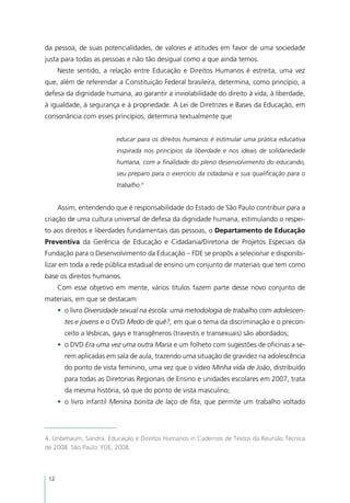 da pessoa, de suas potencialidades, de valores e atitudes em favor de uma sociedade
justa para todas as pessoas e não tão desigual como a que ainda temos.
      Neste sentido, a relação entre Educação e Direitos Humanos é estreita, uma vez
que, além de referendar a Constituição Federal brasileira, determina, como princípio, a
defesa da dignidade humana, ao garantir a inviolabilidade do direito à vida, à liberdade,
à igualdade, à segurança e à propriedade. A Lei de Diretrizes e Bases da Educação, em
consonância com esses princípios, determina textualmente que


                          educar para os direitos humanos é estimular uma prática educativa
                          inspirada nos princípios da liberdade e nos ideais de solidariedade
                          humana, com a finalidade do pleno desenvolvimento do educando,
                          seu preparo para o exercício da cidadania e sua qualificação para o
                          trabalho.4


      Assim, entendendo que é responsabilidade do Estado de São Paulo contribuir para a
criação de uma cultura universal de defesa da dignidade humana, estimulando o respei-
to aos direitos e liberdades fundamentais das pessoas, o Departamento de Educação
Preventiva da Gerência de Educação e Cidadania/Diretoria de Projetos Especiais da
Fundação para o Desenvolvimento da Educação – FDE se propôs a selecionar e disponibi-
lizar em toda a rede pública estadual de ensino um conjunto de materiais que tem como
base os direitos humanos.
      Com esse objetivo em mente, vários títulos fazem parte desse novo conjunto de
materiais, em que se destacam:
      •	 o livro Diversidade sexual na escola: uma metodologia de trabalho com adolescen-
        tes e jovens e o DVD Medo de quê?, em que o tema da discriminação e o precon-
        ceito a lésbicas, gays e transgêneros (travestis e transexuais) são abordados;
      •	 o DVD Era uma vez uma outra Maria e um folheto com sugestões de oficinas a se-
        rem aplicadas em sala de aula, trazendo uma situação de gravidez na adolescência
        do ponto de vista feminino, uma vez que o vídeo Minha vida de João, distribuído
        para todas as Diretorias Regionais de Ensino e unidades escolares em 2007, trata
        da mesma história, só que do ponto de vista masculino;
      •	 o livro infantil Menina bonita de laço de fita, que permite um trabalho voltado




4. Unbehaum, Sandra. Educação e Direitos Humanos in Cadernos de Textos da Reunião Técnica
de 2008. São Paulo: FDE, 2008.



 12
 