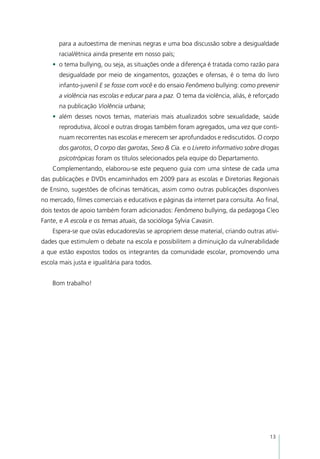 para a autoestima de meninas negras e uma boa discussão sobre a desigualdade
      racial/étnica ainda presente em nosso país;
    •	 o tema bullying, ou seja, as situações onde a diferença é tratada como razão para
      desigualdade por meio de xingamentos, gozações e ofensas, é o tema do livro
      infanto-juvenil E se fosse com você e do ensaio Fenômeno bullying: como prevenir
      a violência nas escolas e educar para a paz. O tema da violência, aliás, é reforçado
      na publicação Violência urbana;
    •	 além desses novos temas, materiais mais atualizados sobre sexualidade, saúde
      reprodutiva, álcool e outras drogas também foram agregados, uma vez que conti-
      nuam recorrentes nas escolas e merecem ser aprofundados e rediscutidos. O corpo
      dos garotos, O corpo das garotas, Sexo & Cia. e o Livreto informativo sobre drogas
      psicotrópicas foram os títulos selecionados pela equipe do Departamento.
    Complementando, elaborou-se este pequeno guia com uma síntese de cada uma
das publicações e DVDs encaminhados em 2009 para as escolas e Diretorias Regionais
de Ensino, sugestões de oficinas temáticas, assim como outras publicações disponíveis
no mercado, filmes comerciais e educativos e páginas da internet para consulta. Ao final,
dois textos de apoio também foram adicionados: Fenômeno bullying, da pedagoga Cleo
Fante, e A escola e os temas atuais, da socióloga Sylvia Cavasin.
    Espera-se que os/as educadores/as se apropriem desse material, criando outras ativi-
dades que estimulem o debate na escola e possibilitem a diminuição da vulnerabilidade
a que estão expostos todos os integrantes da comunidade escolar, promovendo uma
escola mais justa e igualitária para todos.


    Bom trabalho!




                                                                                      13
 
