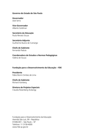 Governo do Estado de São Paulo

Governador
José Serra

Vice-Governador
Alberto Goldman

Secretário da Educação
Paulo Renato Souza

Secretário-Adjunto
Guilherme Bueno de Camargo

Chefe de Gabinete
Fernando Padula

Coordenadora de Estudos e Normas Pedagógicas
Valéria de Souza




Fundação para o Desenvolvimento da Educação – FDE

Presidente
Fábio Bonini Simões de Lima

Chefe de Gabinete
Richard Vainberg

Diretora de Projetos Especiais
Claudia Rosenberg Aratangy




Fundação para o Desenvolvimento da Educação
Avenida São Luís, 99 – República
01046-001 – São Paulo – SP
Telefone: 11 3158-4000
www.fde.sp.gov.br
 