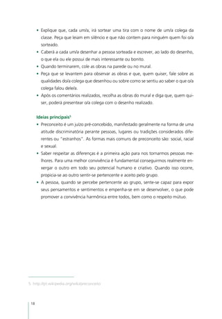 •	 Explique que, cada um/a, irá sortear uma tira com o nome de um/a colega da
        classe. Peça que leiam em silêncio e que não contem para ninguém quem foi o/a
        sorteado.
      •	 Caberá a cada um/a desenhar a pessoa sorteada e escrever, ao lado do desenho,
        o que ela ou ele possui de mais interessante ou bonito.
      •	 Quando terminarem, cole as obras na parede ou no mural.
      •	 Peça que se levantem para observar as obras e que, quem quiser, fale sobre as
        qualidades do/a colega que desenhou ou sobre como se sentiu ao saber o que o/a
        colega falou dele/a.
      •	 Após os comentários realizados, recolha as obras do mural e diga que, quem qui-
        ser, poderá presentear o/a colega com o desenho realizado.


      Ideias principais5
      •	 Preconceito é um juízo pré-concebido, manifestado geralmente na forma de uma
        atitude discriminatória perante pessoas, lugares ou tradições considerados dife-
        rentes ou “estranhos”. As formas mais comuns de preconceito são: social, racial
        e sexual.
      •	 Saber respeitar as diferenças é a primeira ação para nos tornarmos pessoas me-
        lhores. Para uma melhor convivência é fundamental conseguirmos realmente en-
        xergar o outro em todo seu potencial humano e criativo. Quando isso ocorre,
        propicia-se ao outro sentir-se pertencente e aceito pelo grupo.
      •	 A pessoa, quando se percebe pertencente ao grupo, sente-se capaz para expor
        seus pensamentos e sentimentos e empenha-se em se desenvolver, o que pode
        promover a convivência harmônica entre todos, bem como o respeito mútuo.




5. http://pt.wikipedia.org/wiki/preconceito



 18
 