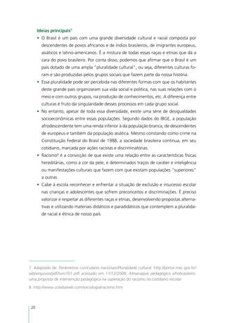 Ideias principais7
      •	 O Brasil é um país com uma grande diversidade cultural e racial composta por
        descendentes de povos africanos e de índios brasileiros, de imigrantes europeus,
        asiáticos e latino-americanos. É a mistura de todas essas raças e etnias que dá a
        cara do povo brasileiro. Por conta disso, podemos que afirmar que o Brasil é um
        país dotado de uma ampla “pluralidade cultural”, ou seja, diferentes culturas fo-
        ram e são produzidas pelos grupos sociais que fazem parte da nossa história.
      •	 Essa pluralidade pode ser percebida nas diferentes formas com que os habitantes
        deste grande país organizaram sua vida social e política, nas suas relações com o
        meio e com outros grupos, na produção de conhecimentos, etc. A diferença entre
        culturas é fruto da singularidade desses processos em cada grupo social.
      •	 No entanto, apesar de toda essa diversidade, existe uma série de desigualdades
        socioeconômicas entre essas populações. Segundo dados do IBGE, a população
        afrodescendente tem uma renda inferior à da população branca, de descendentes
        de europeus e também da população asiática. Mesmo constando como crime na
        Constituição Federal do Brasil de 1988, a sociedade brasileira continua, em seu
        cotidiano, marcada por ações racistas e discriminatórias.
      •	 Racismo8 é a convicção de que existe uma relação entre as características físicas
        hereditárias, como a cor da pele, e determinados traços de caráter e inteligência
        ou manifestações culturais que fazem com que existam populações “superiores”
        a outras.
      •	 Cabe à escola reconhecer e enfrentar a situação de exclusão e insucesso escolar
        nas crianças e adolescentes que sofrem preconceitos e discriminações. É preciso
        valorizar e respeitar as diferentes raças e etnias, desenvolvendo propostas alterna-
        tivas e utilizando materiais didáticos e paradidáticos que contemplem a pluralida-
        de racial e étnica de nosso país.




7. Adaptado de: Parâmetros curriculares nacionais/Pluralidade cultural. http://portal.mec.gov.br/
seb/arquivos/pdf/livro101.pdf acessado em 11/12/2008; Almanaque pedagógico afrobrasileiro:
uma proposta de intervenção pedagógica na superação do racismo no cotidiano escolar.
8. http://www.coladaweb.com/sociologia/racismo.htm



 20
 