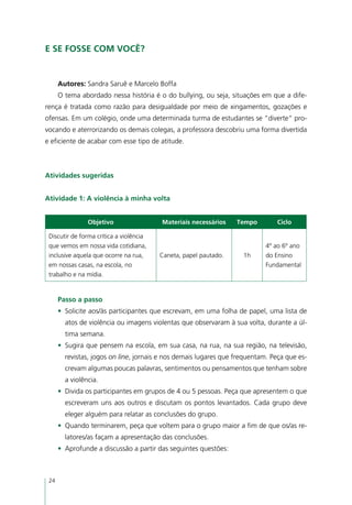 E se fosse com você?


      Autores: Sandra Saruê e Marcelo Boffa  
      O tema abordado nessa história é o do bullying, ou seja, situações em que a dife-
rença é tratada como razão para desigualdade por meio de xingamentos, gozações e
ofensas. Em um colégio, onde uma determinada turma de estudantes se “diverte” pro-
vocando e aterrorizando os demais colegas, a professora descobriu uma forma divertida
e eficiente de acabar com esse tipo de atitude.



Atividades sugeridas


Atividade 1: A violência à minha volta


                Objetivo                 Materiais necessários    Tempo        Ciclo

 Discutir de forma crítica a violência
 que vemos em nossa vida cotidiana,                                         4º ao 6º ano
 inclusive aquela que ocorre na rua,     Caneta, papel pautado.     1h      do Ensino
 em nossas casas, na escola, no                                             Fundamental
 trabalho e na mídia.


      Passo a passo
      •	 Solicite aos/às participantes que escrevam, em uma folha de papel, uma lista de
        atos de violência ou imagens violentas que observaram à sua volta, durante a úl-
        tima semana.
      •	 Sugira que pensem na escola, em sua casa, na rua, na sua região, na televisão,
        revistas, jogos on line, jornais e nos demais lugares que frequentam. Peça que es-
        crevam algumas poucas palavras, sentimentos ou pensamentos que tenham sobre
        a violência.
      •	 Divida os participantes em grupos de 4 ou 5 pessoas. Peça que apresentem o que
        escreveram uns aos outros e discutam os pontos levantados. Cada grupo deve
        eleger alguém para relatar as conclusões do grupo.
      •	 Quando terminarem, peça que voltem para o grupo maior a fim de que os/as re-
        latores/as façam a apresentação das conclusões.
      •	 Aprofunde a discussão a partir das seguintes questões:



 24
 