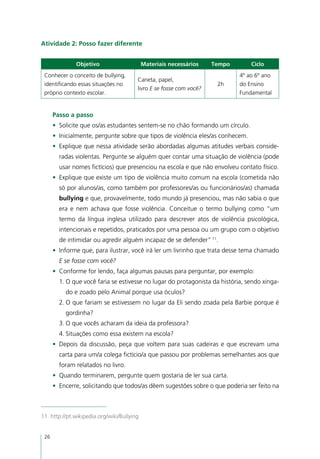 Atividade 2: Posso fazer diferente


              Objetivo                      Materiais necessários    Tempo       Ciclo
 Conhecer o conceito de bullying,                                            4º ao 6º ano
                                        Caneta, papel,
 identificando essas situações no                                     2h     do Ensino
                                        livro E se fosse com você?
 próprio contexto escolar.                                                   Fundamental


      Passo a passo
      •	 Solicite que os/as estudantes sentem-se no chão formando um círculo.
      •	 Inicialmente, pergunte sobre que tipos de violência eles/as conhecem.
      •	 Explique que nessa atividade serão abordadas algumas atitudes verbais conside-
        radas violentas. Pergunte se alguém quer contar uma situação de violência (pode
        usar nomes fictícios) que presenciou na escola e que não envolveu contato físico.
      •	 Explique que existe um tipo de violência muito comum na escola (cometida não
        só por alunos/as, como também por professores/as ou funcionários/as) chamada
        bullying e que, provavelmente, todo mundo já presenciou, mas não sabia o que
        era e nem achava que fosse violência. Conceitue o termo bullying como “um
        termo da língua inglesa utilizado para descrever atos de violência psicológica,
        intencionais e repetidos, praticados por uma pessoa ou um grupo com o objetivo
        de intimidar ou agredir alguém incapaz de se defender” 11.
      •	 Informe que, para ilustrar, você irá ler um livrinho que trata desse tema chamado
        E se fosse com você?
      •	 Conforme for lendo, faça algumas pausas para perguntar, por exemplo:
        1.	O que você faria se estivesse no lugar do protagonista da história, sendo xinga-
          do e zoado pelo Animal porque usa óculos?
        2.	O que fariam se estivessem no lugar da Eli sendo zoada pela Barbie porque é
          gordinha?
        3.	O que vocês acharam da ideia da professora?
        4.	Situações como essa existem na escola?
      •	 Depois da discussão, peça que voltem para suas cadeiras e que escrevam uma
        carta para um/a colega fictício/a que passou por problemas semelhantes aos que
        foram relatados no livro.
      •	 Quando terminarem, pergunte quem gostaria de ler sua carta.
      •	 Encerre, solicitando que todos/as dêem sugestões sobre o que poderia ser feito na



11. http://pt.wikipedia.org/wiki/Bullying


 26
 