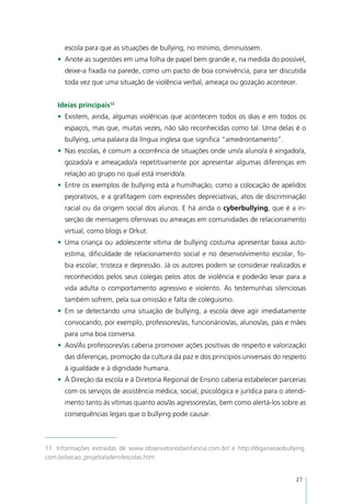 escola para que as situações de bullying, no mínimo, diminuíssem.
    •	 Anote as sugestões em uma folha de papel bem grande e, na medida do possível,
      deixe-a fixada na parede, como um pacto de boa convivência, para ser discutida
      toda vez que uma situação de violência verbal, ameaça ou gozação acontecer.


    Ideias principais12
    •	 Existem, ainda, algumas violências que acontecem todos os dias e em todos os
      espaços, mas que, muitas vezes, não são reconhecidas como tal. Uma delas é o
      bullying, uma palavra da língua inglesa que significa “amedrontamento”.
    •	 Nas escolas, é comum a ocorrência de situações onde um/a aluno/a é xingado/a,
      gozado/a e ameaçado/a repetitivamente por apresentar algumas diferenças em
      relação ao grupo no qual está inserido/a.
    •	 Entre os exemplos de bullying está a humilhação, como a colocação de apelidos
      pejorativos, e a grafitagem com expressões depreciativas, atos de discriminação
      racial ou da origem social dos alunos. E há ainda o cyberbullying, que é a in-
      serção de mensagens ofensivas ou ameaças em comunidades de relacionamento
      virtual, como blogs e Orkut.
    •	 Uma criança ou adolescente vítima de bullying costuma apresentar baixa auto-
      estima, dificuldade de relacionamento social e no desenvolvimento escolar, fo-
      bia escolar, tristeza e depressão. Já os autores podem se considerar realizados e
      reconhecidos pelos seus colegas pelos atos de violência e poderão levar para a
      vida adulta o comportamento agressivo e violento. As testemunhas silenciosas
      também sofrem, pela sua omissão e falta de coleguismo.
    •	 Em se detectando uma situação de bullying, a escola deve agir imediatamente
      convocando, por exemplo, professores/as, funcionários/as, alunos/as, pais e mães
      para uma boa conversa.
    •	 Aos/Às professores/as caberia promover ações positivas de respeito e valorização
      das diferenças, promoção da cultura da paz e dos princípios universais do respeito
      à igualdade e à dignidade humana.
    •	 À Direção da escola e à Diretoria Regional de Ensino caberia estabelecer parcerias
      com os serviços de assistência médica, social, psicológica e jurídica para o atendi-
      mento tanto às vítimas quanto aos/às agressores/as, bem como alertá-los sobre as
      consequências legais que o bullying pode causar.



11. Informações extraídas de www.observatoriodainfancia.com.br/ e http://diganaoaobullying.
com.br/secao_projeto/aderir/escolas.htm


                                                                                       27
 