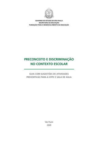 GOVERNO DO ESTADO DE SÃO PAULO
             SECRETARIA DA EDUCAÇÃO
   FUNDAÇÃO PARA O DESENVOLVIMENTO DA EDUCAÇÃO




Preconceito e discriminação
   no contexto escolar


   Guia com sugestões de atividades
 preventivas para a HTPC e sala de aula




                    São Paulo
                      2009
 