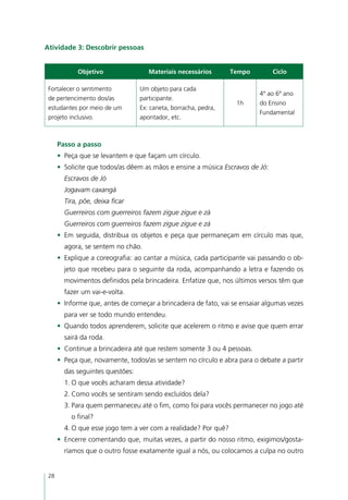 Atividade 3: Descobrir pessoas


             Objetivo                Materiais necessários       Tempo          Ciclo

 Fortalecer o sentimento          Um objeto para cada
                                                                           4º ao 6º ano
 de pertencimento dos/as          participante.
                                                                   1h      do Ensino
 estudantes por meio de um        Ex: caneta, borracha, pedra,
                                                                           Fundamental
 projeto inclusivo.               apontador, etc.



      Passo a passo
      •	 Peça que se levantem e que façam um círculo.
      •	 Solicite que todos/as dêem as mãos e ensine a música Escravos de Jó:
        Escravos de Jó
        Jogavam caxangá
        Tira, põe, deixa ficar
        Guerreiros com guerreiros fazem zigue zigue e zá
        Guerreiros com guerreiros fazem zigue zigue e zá
      •	 Em seguida, distribua os objetos e peça que permaneçam em círculo mas que,
        agora, se sentem no chão.
      •	 Explique a coreografia: ao cantar a música, cada participante vai passando o ob-
        jeto que recebeu para o seguinte da roda, acompanhando a letra e fazendo os
        movimentos definidos pela brincadeira. Enfatize que, nos últimos versos têm que
        fazer um vai-e-volta.
      •	 Informe que, antes de começar a brincadeira de fato, vai se ensaiar algumas vezes
        para ver se todo mundo entendeu.
      •	 Quando todos aprenderem, solicite que acelerem o ritmo e avise que quem errar
        sairá da roda.
      •	 Continue a brincadeira até que restem somente 3 ou 4 pessoas.
      •	 Peça que, novamente, todos/as se sentem no círculo e abra para o debate a partir
        das seguintes questões:
        1.	O que vocês acharam dessa atividade?
        2.	Como vocês se sentiram sendo excluídos dela?
        3.	Para quem permaneceu até o fim, como foi para vocês permanecer no jogo até
          o final?
        4.	O que esse jogo tem a ver com a realidade? Por quê?
      •	 Encerre comentando que, muitas vezes, a partir do nosso ritmo, exigimos/gosta-
        ríamos que o outro fosse exatamente igual a nós, ou colocamos a culpa no outro


 28
 