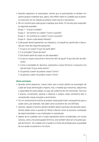 •	 Quando esgotarem as associações, solicite que os participantes se dividam em
  quatro grupos e explique que, agora, irão refletir sobre os cuidados que as pesso-
  as costumam ter em relação ao próprio corpo sexual e reprodutivo.
•	 Dê um número para cada grupo e explique que terão 15 minutos para responder
  às seguintes questões:
 Grupo 1 – O que é cuidado?
 Grupo 2 – Os homens se cuidam? Como e quando?
 Grupo 3 – As mulheres se cuidam? Como e quando?
 Grupo 4 – Quem cuida dos/as filhos/as?
•	 Cada grupo deverá apresentar sua resposta e, na sequência, aprofundar a discus-
  são por meio das seguintes perguntas:
  1.	O que é um corpo? O que faz parte dele?
  2.	E as emoções? Quais são elas?
  3.	Elas fazem parte do corpo ou são separadas?
  4.	O que os corpos masculinos e femininos têm de igual? O que eles têm de dife-
    rente?
  5.	Como a sociedade vê, descreve, representa o corpo feminino e masculino nos
    dias de hoje? O que vocês acham?
  6.	Os garotos cuidam do próprio corpo? Como?
  7.	As garotas cuidam do próprio corpo? Como?


Ideias principais
•	 Quando somos pequenos, nossas mães, pais e outros adultos se encarregam de
  cuidar de nossa alimentação e higiene, mas, à medida que crescemos, adquirimos
  a capacidade do autocuidado, ou seja, de cuidarmos de nós mesmos/as. Para isso
  é preciso, inicialmente, apreciar e observar o próprio corpo conhecê-lo bem e
  compreender nossas emoções e sentimentos.
•	 Ter um conhecimento restrito do próprio corpo pode trazer consequências para a
  saúde como, por exemplo, não saber como se prevenir de uma DST/aids.
•	 Garotos, rapazes e homens adultos também devem participar das decisões repro-
  dutivas (sobre como e quando ter filhos) e discutir como se processa a produção
  de espermatozóides e suas implicações na reprodução.
•	 Apesar de os cuidados com o corpo reprodutivo serem considerados, em muitas
  culturas, como uma preocupação feminina, esta também deve ser uma preocupa-
  ção do homem. Ter cuidado com a saúde é um fator de proteção para a qualidade
  de sua saúde no presente e no futuro.



                                                                                31
 