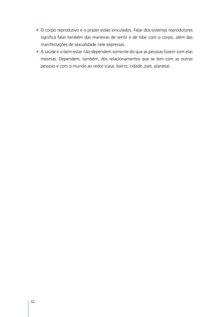 •	 O corpo reprodutivo e o prazer estão vinculados. Falar dos sistemas reprodutores
       significa falar também das maneiras de sentir e de lidar com o corpo, além das
       manifestações de sexualidade nele expressas.
     •	 A saúde e o bem-estar não dependem somente do que as pessoas fazem com elas
       mesmas. Dependem, também, dos relacionamentos que se tem com as outras
       pessoas e com o mundo ao redor (casa, bairro, cidade, país, planeta).




32
 