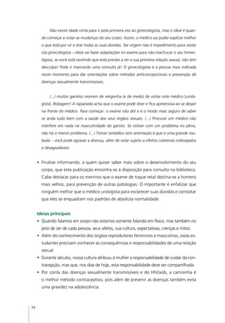 Não existe idade certa para ir pela primeira vez ao ginecologista, mas o ideal é quan-
       do começar a notar as mudanças do seu corpo. Assim, o médico vai poder explicar melhor
       o que está por vir e tirar todas as suas dúvidas. Ser virgem não é impedimento para visitar
       o/a ginecologista – ele/a vai fazer adaptações no exame para não machucar o seu hímen.
       Agora, se você está sentindo que está prestes a ter a sua primeira relação sexual, não tem
       desculpa! Pode ir marcando uma consulta já! O ginecologista é a pessoa mais indicada
       neste momento para dar orientações sobre métodos anticoncepcionais e prevenção de
       doenças sexualmente transmissíveis.


            (...) muitos garotos morrem de vergonha (e de medo) de visitar este médico [urolo-
       gista]. Bobagem! A rapaziada acha que o exame pode doer e fica apreensiva ao se despir
       na frente do médico. Para começar: o exame não dói e é o modo mais seguro de saber
       se anda tudo bem com a saúde dos seus órgãos sexuais. (...) Procurar um médico não
       interfere em nada na masculinidade do garoto. Se estiver com um problema no pênis,
       não há o menor problema. (...) Tomar remédios sem orientação é que é uma grande rou-
       bada – você pode agravar a doença, além de estar sujeito a efeitos colaterais indesejados
       e desagradáveis.


     •	 Finalize informando, a quem quiser saber mais sobre o desenvolvimento do seu
       corpo, que esta publicação encontra-se à disposição para consulta na biblioteca.
       Cabe destacar para os meninos que o exame de toque retal destina-se a homens
       mais velhos, para prevenção de outras patologias. O importante é enfatizar que
       ninguém melhor que o médico urologista para esclarecer suas dúvidas e constatar
       que eles se enquadram nos padrões de absoluta normalidade.


     Ideias principais
     •	 Quando falamos em corpo não estamos somente falando em físico, mas também no
       jeito de ser de cada pessoa, seus afetos, sua cultura, expectativas, crenças e mitos.
     •	 Além do conhecimento dos órgãos reprodutores femininos e masculinos, os/as es-
       tudantes precisam conhecer as consequências e responsabilidades de uma relação
       sexual.
     •	 Durante séculos, nossa cultura atribuiu à mulher a responsabilidade de cuidar da con-
       tracepção, mas que, nos dias de hoje, esta responsabilidade deve ser compartilhada.
     •	 Por conta das doenças sexualmente transmissíveis e do HIV/aids, a camisinha é
       o melhor método contraceptivo, pois além de prevenir as doenças também evita
       uma gravidez na adolescência.



34
 