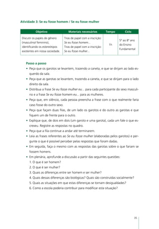 Atividade 3: Se eu fosse homem / Se eu fosse mulher


           Objetivo                  Materiais necessários          Tempo       Ciclo

 Discutir os papéis de gênero     Tiras de papel com a inscrição:
                                                                            5º ao 8º ano
 (masculino/ feminino),           Se eu fosse homem...
                                                                     1h     do Ensino
 identificando os estereótipos    Tiras de papel com a inscrição:
                                                                            Fundamental
 existentes em nossa sociedade.   Se eu fosse mulher...



    Passo a passo
    •	 Peça que os garotos se levantem, trazendo a caneta, e que se dirijam ao lado es-
      querdo da sala.
    •	 Peça que as garotas se levantem, trazendo a caneta, e que se dirijam para o lado
      direito da sala.
    •	 Distribua a frase Se eu fosse mulher eu... para cada participante do sexo masculi-
      no e a frase Se eu fosse homem eu... para as mulheres.
    •	 Peça que, em silêncio, cada pessoa preencha a frase com o que realmente faria
      caso fosse do outro sexo.
    •	 Peça que façam duas filas, de um lado os garotos e do outro as garotas e que
      fiquem um de frente para o outro.
    •	 Explique que, de dois em dois (um garoto e uma garota), cada um fale o que es-
      creveu. Registre as respostas no quadro.
    •	 Peça que a fila continue a andar até terminarem.
    •	 Leia as frases referentes ao Se eu fosse mulher (elaboradas pelos garotos) e per-
      gunte o que é possível perceber pelas respostas que foram dadas.
    •	 Em seguida, faça o mesmo com as respostas das garotas sobre o que fariam se
      fossem homens.
    •	 Em plenária, aprofunde a discussão a partir das seguintes questões:
      1.	O que é ser homem?
      2.	O que é ser mulher?
      3.	Quais as diferenças entre ser homem e ser mulher?
      4.	Quais dessas diferenças são biológicas? Quais são construídas socialmente?
      5.	Quais as situações em que estas diferenças se tornam desigualdades?
      6.	Como a escola poderia contribuir para modificar esta situação?




                                                                                        35
 