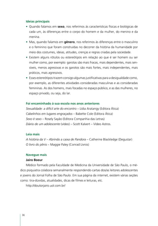 Ideias principais
      •	 Quando falamos em sexo, nos referimos às características físicas e biológicas de
        cada um, às diferenças entre o corpo do homem e da mulher, do menino e da
        menina.
      •	 Mas, quando falamos em gênero, nos referimos às diferenças entre o masculino
        e o feminino que foram construídas no decorrer da história da humanidade por
        meio dos costumes, ideias, atitudes, crenças e regras criadas pela sociedade.
      •	 Existem alguns rótulos ou estereótipos em relação ao que é ser homem ou ser
        mulher como, por exemplo: garotas são mais fracas, mais dependentes, mais sen-
        síveis, menos agressivas e os garotos são mais fortes, mais independentes, mais
        práticos, mais agressivos.
      •	 Esses estereótipos trazem consigo algumas justificativas para a desigualdade como,
        por exemplo, as diferentes atividades consideradas masculinas e as consideradas
        femininas. As dos homens, mais focadas no espaço público, e as das mulheres, no
        espaço privado, ou seja, do lar.


      Foi encaminhado à sua escola nos anos anteriores
      Sexualidade: a difícil arte do encontro – Lídia Aratangy (Editora Ática)	
      Cabelinhos em lugares engraçados – Babette Cole (Editora Ática)
      Sexo é sexo – Rosely Sayão (Editora Companhia das Letras)
      Diário de um adolescente (vídeo) – Scott Kalvert – Vídeo Astros.


      Leia mais
      A história da V – Abrindo a caixa de Pandora – Catherine Blackledge (Degustar)
      O livro do pênis – Maggie Paley (Conrad Livros)


      Navegue mais
      Jairo Boeur
      Médico formado pela Faculdade de Medicina da Universidade de São Paulo, o mé-
dico psiquiatra colabora semanalmente respondendo cartas dos/as leitores adolescentes
e jovens do Jornal Folha de São Paulo. Em sua página da internet, existem várias seções
como: tira-dúvidas, atualidades, dicas de filmes e leituras, etc.
      http://doutorjairo.uol.com.br/




 36
 
