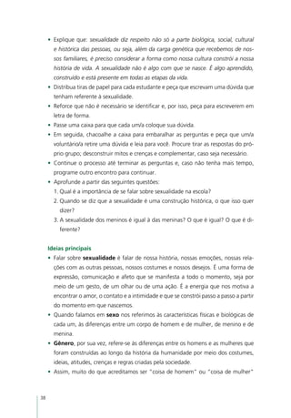 •	 Explique que: sexualidade diz respeito não só a parte biológica, social, cultural
       e histórica das pessoas, ou seja, além da carga genética que recebemos de nos-
       sos familiares, é preciso considerar a forma como nossa cultura constrói a nossa
       história de vida. A sexualidade não é algo com que se nasce. É algo aprendido,
       construído e está presente em todas as etapas da vida.
     •	 Distribua tiras de papel para cada estudante e peça que escrevam uma dúvida que
       tenham referente à sexualidade.
     •	 Reforce que não é necessário se identificar e, por isso, peça para escreverem em
       letra de forma.
     •	 Passe uma caixa para que cada um/a coloque sua dúvida.
     •	 Em seguida, chacoalhe a caixa para embaralhar as perguntas e peça que um/a
       voluntário/a retire uma dúvida e leia para você. Procure tirar as respostas do pró-
       prio grupo; desconstruir mitos e crenças e complementar, caso seja necessário.
     •	 Continue o processo até terminar as perguntas e, caso não tenha mais tempo,
       programe outro encontro para continuar.
     •	 Aprofunde a partir das seguintes questões:
       1.	Qual é a importância de se falar sobre sexualidade na escola?
       2.	Quando se diz que a sexualidade é uma construção histórica, o que isso quer
         dizer?
       3.	A sexualidade dos meninos é igual à das meninas? O que é igual? O que é di-
         ferente?


     Ideias principais
     •	 Falar sobre sexualidade é falar de nossa história, nossas emoções, nossas rela-
       ções com as outras pessoas, nossos costumes e nossos desejos. É uma forma de
       expressão, comunicação e afeto que se manifesta a todo o momento, seja por
       meio de um gesto, de um olhar ou de uma ação. É a energia que nos motiva a
       encontrar o amor, o contato e a intimidade e que se constrói passo a passo a partir
       do momento em que nascemos.
     •	 Quando falamos em sexo nos referimos às características físicas e biológicas de
       cada um, às diferenças entre um corpo de homem e de mulher, de menino e de
       menina.
     •	 Gênero, por sua vez, refere-se às diferenças entre os homens e as mulheres que
       foram construídas ao longo da história da humanidade por meio dos costumes,
       ideias, atitudes, crenças e regras criadas pela sociedade.
     •	 Assim, muito do que acreditamos ser “coisa de homem” ou “coisa de mulher”



38
 