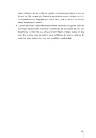 é aprendido por meio da família, da escola e nos relacionamentos que temos no
  decorrer da vida. Um exemplo disso seria que os homens não conseguem se con-
  trolar quando sentem desejo por uma mulher. Outro, que as mulheres necessitam
  menos de sexo que o homem.
•	 O grande desafio do trabalho com sexualidade é sensibilizar os/as jovens sobre as
  construções socioculturais existentes na construção da sexualidade de cada um
  dos gêneros, contribuindo para ultrapassar as limitações impostas a cada um dos
  sexos. Que um seja capaz de ajudar o outro a se libertar das amarras culturais, de
  modo que todos possam viver com mais igualdade e solidariedade.




                                                                                39
 