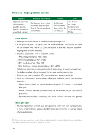Atividade 2 – Corpos, prazeres e cuidados


        Objetivo            Materiais necessários            Tempo               Ciclo
 Debater e esclarecer,                                                      7º e 8º anos
                          Cartões com temas, cópia       4h (divididas
 de forma lúdica,                                                           do Ensino
                          dos textos da publicação       entre atividades
 questões diversas                                                          Fundamental e
                          Sexo & Cia., de Jairo Bouer,   dentro e fora da
 ligadas à temática da                                                      1º ano do Ensino
                          selecionados.                  sala de aula)
 sexualidade e prazer.                                                      Médio


      Passo a passo
      •	 Peça que os/as estudantes se subdividam em quatro grupos.
      •	 Cada grupo receberá um cartão com um tema referente à sexualidade e a cópia
        de um texto do livro Sexo & Cia. (Jairo Bouer) que os ajudará a elaborar a apresen-
        tação para o próximo encontro.
      •	 Distribua os cartões14 com os seguintes temas:
        1.	Masturbação (páginas: 123 a 133)
        2.	Primeira vez (páginas: 134 a 198)
        3.	DST e aids (páginas: 186 a 198)
        4.	Uso de álcool e outras drogas (páginas: 244 a 258)
      •	 Solicite que eles iniciem a leitura do texto de apoio e que preparem uma apresen-
        tação bem criativa sobre o que aprenderam para o próximo encontro.
      •	 Informe que cada grupo terá 10 minutos para fazer sua apresentação.
      •	 Uma vez realizadas as apresentações, abra para o debate a partir das seguintes
        questões:
        1.	Quem é responsável por pensar em contracepção? O homem ou a mulher?
          Por quê?
        2.	O que um casal tem que combinar antes de ter relações sexuais com seu/sua
          parceiro/a?
        3.	Quando um garoto está preparado para iniciar sua vida sexual? E uma garota?


      Ideias principais
      •	 Muitos especialistas afirmam que, para poder se sentir bem com outras pessoas,
        é muito importante que a pessoa também goste de si mesmo e se valorize. Isto se
        chama autoestima.



14. Estes temas são sugestões. Lendo o livro, o/a educador/a encontrará outros que poderão vir
mais ao encontro das necessidades dos/as alunos/as.


 40
 