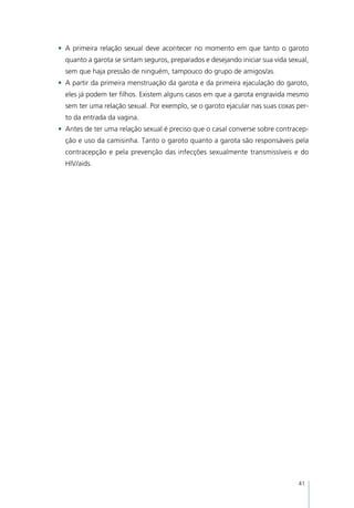 •	 A primeira relação sexual deve acontecer no momento em que tanto o garoto
  quanto a garota se sintam seguros, preparados e desejando iniciar sua vida sexual,
  sem que haja pressão de ninguém, tampouco do grupo de amigos/as.
•	 A partir da primeira menstruação da garota e da primeira ejaculação do garoto,
  eles já podem ter filhos. Existem alguns casos em que a garota engravida mesmo
  sem ter uma relação sexual. Por exemplo, se o garoto ejacular nas suas coxas per-
  to da entrada da vagina.
•	 Antes de ter uma relação sexual é preciso que o casal converse sobre contracep-
  ção e uso da camisinha. Tanto o garoto quanto a garota são responsáveis pela
  contracepção e pela prevenção das infecções sexualmente transmissíveis e do
  HIV/aids.




                                                                                41
 