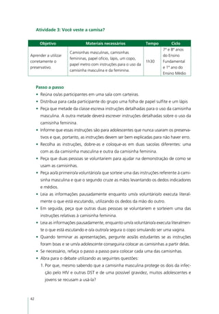 Atividade 3: Você veste a camisa?


       Objetivo                 Materiais necessários             Tempo        Ciclo
                                                                          7º e 8º anos
                       Camisinhas masculinas, camisinhas
Aprender a utilizar                                                       do Ensino
                       femininas, papel ofício, lápis, um copo,
corretamente o                                                    1h30    Fundamental
                       papel metro com instruções para o uso da
preservativo.                                                             e 1º ano do
                       camisinha masculina e da feminina.
                                                                          Ensino Médio


     Passo a passo
     •	 Reúna os/as participantes em uma sala com carteiras.
     •	 Distribua para cada participante do grupo uma folha de papel sulfite e um lápis
     •	 Peça que metade da classe escreva instruções detalhadas para o uso da camisinha
       masculina. A outra metade deverá escrever instruções detalhadas sobre o uso da
       camisinha feminina.
     •	 Informe que essas instruções são para adolescentes que nunca usaram os preserva-
       tivos e que, portanto, as instruções devem ser bem explicadas para não haver erro.
     •	 Recolha as instruções, dobre-as e coloque-as em duas sacolas diferentes: uma
       com as da camisinha masculina e outra da camisinha feminina.
     •	 Peça que duas pessoas se voluntariem para ajudar na demonstração de como se
       usam as camisinhas.
     •	 Peça ao/à primeiro/a voluntário/a que sorteie uma das instruções referente à cami-
       sinha masculina e que o segundo cruze as mãos levantando os dedos indicadores
       e médios.
     •	 Leia as informações pausadamente enquanto um/a voluntário/o executa literal-
       mente o que está escutando, utilizando os dedos da mão do outro.
     •	 Em seguida, peça que outras duas pessoas se voluntariem e sorteiem uma das
       instruções relativas à camisinha feminina.
     •	 Leia as informações pausadamente, enquanto um/a voluntário/a executa literalmen-
       te o que está escutando e o/a outro/a segura o copo simulando ser uma vagina.
     •	 Quando terminar as apresentações, pergunte aos/às estudantes se as instruções
       foram boas e se um/a adolescente conseguiria colocar as camisinhas a partir delas.
     •	 Se necessário, refaça o passo a passo para colocar cada uma das camisinhas.
     •	 Abra para o debate utilizando as seguintes questões:
       1.	Por que, mesmo sabendo que a camisinha masculina protege os dois da infec-
         ção pelo HIV e outras DST e de uma possível gravidez, muitos adolescentes e
         jovens se recusam a usá-la?



42
 