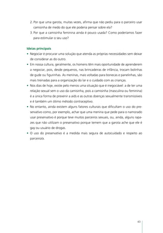 2.	Por que uma garota, muitas vezes, afirma que não pediu para o parceiro usar
    camisinha de medo do que ele poderia pensar sobre ela?
  3.	Por que a camisinha feminina ainda é pouco usada? Como poderíamos fazer
    para estimular o seu uso?


Ideias principais
•	 Negociar é procurar uma solução que atenda as próprias necessidades sem deixar
  de considerar as do outro.
•	 Em nossa cultura, geralmente, os homens têm mais oportunidade de aprenderem
  a negociar, pois, desde pequenos, nas brincadeiras de infância, trocam bolinhas
  de gude ou figurinhas. As meninas, mais voltadas para bonecas e panelinhas, são
  mais treinadas para a organização do lar e o cuidado com as crianças.
•	 Nos dias de hoje, existe pelo menos uma situação que é inegociável: a de ter uma
  relação sexual sem o uso da camisinha, pois a camisinha (masculina ou feminina)
  é a única forma de prevenir a aids e as outras doenças sexualmente transmissíveis
  e é também um ótimo método contraceptivo.
•	 No entanto, ainda existem alguns fatores culturais que dificultam o uso do pre-
  servativo como, por exemplo, achar que uma menina que pede para o namorado
  usar preservativo é porque teve muitos parceiros sexuais, ou, ainda, alguns rapa-
  zes que não utilizam o preservativo porque temem que a garota ache que ele é
  gay ou usuário de drogas.
•	 O uso do preservativo é a medida mais segura de autocuidado e respeito ao
  parceiro/a.




                                                                               43
 