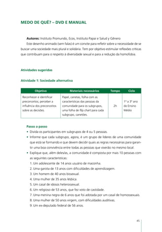 Medo de quê? – DVD e manual


    Autores: Instituto Promundo, Ecos, Instituto Papai e Salud y Gênero
    Este desenho animado (sem falas) é um convite para refletir sobre a necessidade de se
buscar uma sociedade mais plural e solidária. Tem por objetivo estimular reflexões críticas
que contribuam para o respeito à diversidade sexual e para a redução da homofobia.



Atividades sugeridas


Atividade 1: Sociedade alternativa


          Objetivo                    Materiais necessários        Tempo         Ciclo

 Reconhecer e identificar      Papel, canetas, folha com as
 preconceitos; perceber a      características das pessoas da                1º a 3º ano
 influência dos preconceitos   comunidade para os subgrupos,          2h     do Ensino
 sobre as decisões.            uma folha de flip chart para cada             Médio
                               subgrupo, canetões.



    Passo a passo
    •	 Divida os participantes em subgrupos de 4 ou 5 pessoas.
    •	 Informe que cada subgrupo, agora, é um grupo de líderes de uma comunidade
      que está se formando e que devem decidir quais as regras necessárias para garan-
      tir uma boa convivência entre todas as pessoas que viverão no mesmo local.
    •	 Explique que, além deles/as, a comunidade é composta por mais 10 pessoas com
      as seguintes características:
      1.	Um adolescente de 14 anos usuário de maconha.
      2.	Uma garota de 13 anos com dificuldades de aprendizagem.
      3.	Um homem de 40 anos bissexual.
      4.	Uma mulher de 35 anos lésbica.
      5.	Um casal de idosos heterossexual.
      6.	Um religioso de 53 anos, que fez voto de castidade.
      7.	Uma menina negra de 6 anos que foi adotada por um casal de homossexuais.
      8.	Uma mulher de 50 anos virgem, com dificuldades auditivas.
      9.	Um ex-deputado federal de 56 anos.



                                                                                         45
 