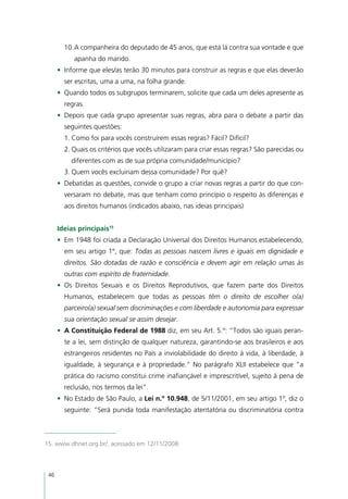 10.	 companheira do deputado de 45 anos, que está lá contra sua vontade e que
           A
           apanha do marido.
      •	 Informe que eles/as terão 30 minutos para construir as regras e que elas deverão
        ser escritas, uma a uma, na folha grande.
      •	 Quando todos os subgrupos terminarem, solicite que cada um deles apresente as
        regras.
      •	 Depois que cada grupo apresentar suas regras, abra para o debate a partir das
        seguintes questões:
        1.	Como foi para vocês construírem essas regras? Fácil? Difícil?
        2.	Quais os critérios que vocês utilizaram para criar essas regras? São parecidas ou
          diferentes com as de sua própria comunidade/município?
        3.	Quem vocês excluiriam dessa comunidade? Por quê?
      •	 Debatidas as questões, convide o grupo a criar novas regras a partir do que con-
        versaram no debate, mas que tenham como princípio o respeito às diferenças e
        aos direitos humanos (indicados abaixo, nas ideias principais)


      Ideias principais15
      •	 Em 1948 foi criada a Declaração Universal dos Direitos Humanos estabelecendo,
        em seu artigo 1º, que: Todas as pessoas nascem livres e iguais em dignidade e
        direitos. São dotadas de razão e consciência e devem agir em relação umas às
        outras com espírito de fraternidade.
      •	 Os Direitos Sexuais e os Direitos Reprodutivos, que fazem parte dos Direitos
        Humanos, estabelecem que todas as pessoas têm o direito de escolher o(a)
        parceiro(a) sexual sem discriminações e com liberdade e autonomia para expressar
        sua orientação sexual se assim desejar.
      •	 A Constituição Federal de 1988 diz, em seu Art. 5.º: “Todos são iguais peran-
        te a lei, sem distinção de qualquer natureza, garantindo-se aos brasileiros e aos
        estrangeiros residentes no País a inviolabilidade do direito à vida, à liberdade, à
        igualdade, à segurança e à propriedade.” No parágrafo XLII estabelece que “a
        prática do racismo constitui crime inafiançável e imprescritível, sujeito à pena de
        reclusão, nos termos da lei”.
      •	 No Estado de São Paulo, a Lei n.º 10.948, de 5/11/2001, em seu artigo 1º, diz o
        seguinte: “Será punida toda manifestação atentatória ou discriminatória contra



15. www.dhnet.org.br/, acessado em 12/11/2008



 46
 