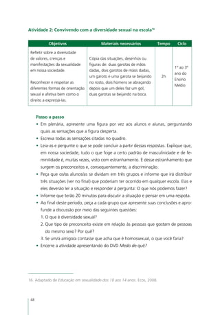 Atividade 2: Convivendo com a diversidade sexual na escola16


            Objetivos                    Materiais necessários          Tempo      Ciclo

 Refletir sobre a diversidade
 de valores, crenças e             Cópia das situações, desenhos ou
 manifestações da sexualidade      figuras de: duas garotas de mãos
                                                                                 1º ao 3º
 em nossa sociedade.               dadas, dois garotos de mãos dadas,
                                                                                 ano do
                                   um garoto e uma garota se beijando     2h
                                                                                 Ensino
 Reconhecer e respeitar as         no rosto, dois homens se abraçando
                                                                                 Médio
 diferentes formas de orientação   depois que um deles faz um gol,
 sexual e afetiva bem como o       duas garotas se beijando na boca.
 direito a expressá-las.



      Passo a passo
      •	 Em plenária, apresente uma figura por vez aos alunos e alunas, perguntando
        quais as sensações que a figura desperta.
      •	 Escreva todas as sensações citadas no quadro.
      •	 Leia-as e pergunte o que se pode concluir a partir dessas respostas. Explique que,
        em nossa sociedade, tudo o que foge a certo padrão de masculinidade e de fe-
        minilidade é, muitas vezes, visto com estranhamento. É desse estranhamento que
        surgem os preconceitos e, consequentemente, a discriminação.
      •	 Peça que os/as alunos/as se dividam em três grupos e informe que irá distribuir
        três situações (ver no final) que poderiam ter ocorrido em qualquer escola. Elas e
        eles deverão ler a situação e responder à pergunta: O que nós podemos fazer?
      •	 Informe que terão 20 minutos para discutir a situação e pensar em uma respota.
      •	 Ao final deste período, peça a cada grupo que apresente suas conclusões e apro-
        funde a discussão por meio das seguintes questões:
        1.	O que é diversidade sexual?
        2.	Que tipo de preconceito existe em relação às pessoas que gostam de pessoas
          do mesmo sexo? Por quê?
        3.	Se um/a amigo/a contasse que acha que é homossexual, o que você faria?
      •	 Encerre a atividade apresentando do DVD Medo de quê?




16. Adaptado de Educação em sexualidade dos 10 aos 14 anos. Ecos, 2008.



 48
 
