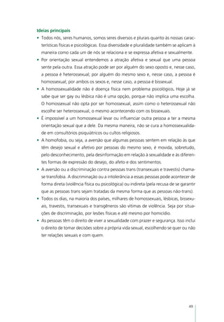 Ideias principais
•	 Todos nós, seres humanos, somos seres diversos e plurais quanto às nossas carac-
  terísticas físicas e psicológicas. Essa diversidade e pluralidade também se aplicam à
  maneira como cada um de nós se relaciona e se expressa afetiva e sexualmente.
•	 Por orientação sexual entendemos a atração afetiva e sexual que uma pessoa
  sente pela outra. Essa atração pode ser por alguém do sexo oposto e, nesse caso,
  a pessoa é heterossexual; por alguém do mesmo sexo e, nesse caso, a pessoa é
  homossexual; por ambos os sexos e, nesse caso, a pessoa é bissexual.
•	 A homossexualidade não é doença física nem problema psicológico. Hoje já se
  sabe que ser gay ou lésbica não é uma opção, porque não implica uma escolha.
  O homossexual não opta por ser homossexual, assim como o heterossexual não
  escolhe ser heterossexual, o mesmo acontecendo com os bissexuais.
•	 É impossível a um homossexual levar ou influenciar outra pessoa a ter a mesma
  orientação sexual que a dele. Da mesma maneira, não se cura a homossexualida-
  de em consultórios psiquiátricos ou cultos religiosos.
•	 A homofobia, ou seja, a aversão que algumas pessoas sentem em relação às que
  têm desejo sexual e afetivo por pessoas do mesmo sexo, é movida, sobretudo,
  pelo desconhecimento, pela desinformação em relação à sexualidade e às diferen-
  tes formas de expressão do desejo, do afeto e dos sentimentos.
•	 A aversão ou a discriminação contra pessoas trans (transexuais e travestis) chama-
  se transfobia. A discriminação ou a intolerância a essas pessoas pode acontecer de
  forma direta (violência física ou psicológica) ou indireta (pela recusa de se garantir
  que as pessoas trans sejam tratadas da mesma forma que as pessoas não-trans).
•	 Todos os dias, na maioria dos países, milhares de homossexuais, lésbicas, bissexu-
  ais, travestis, transexuais e transgêneros são vítimas de violência. Seja por situa-
  ções de discriminação, por lesões físicas e até mesmo por homicídio.
•	 As pessoas têm o direito de viver a sexualidade com prazer e segurança. Isso inclui
  o direito de tomar decisões sobre a própria vida sexual, escolhendo se quer ou não
  ter relações sexuais e com quem.




                                                                                    49
 